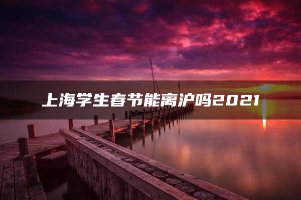 上海学生春节能离沪吗2021