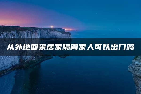 从外地回来居家隔离家人可以出门吗