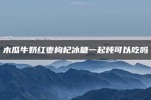 木瓜牛奶红枣枸杞冰糖一起炖可以吃吗