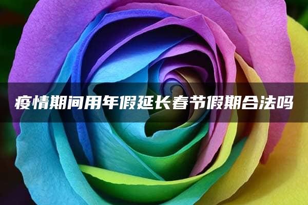 疫情期间用年假延长春节假期合法吗