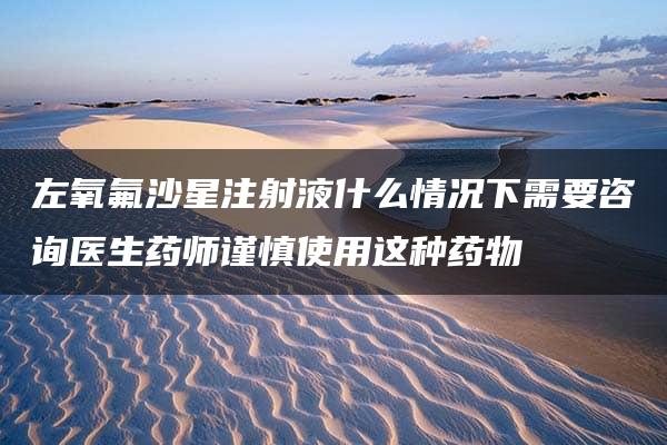 左氧氟沙星注射液什么情况下需要咨询医生药师谨慎使用这种药物