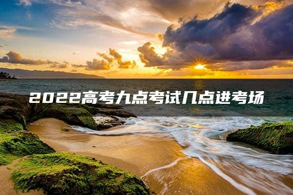 2022高考九点考试几点进考场