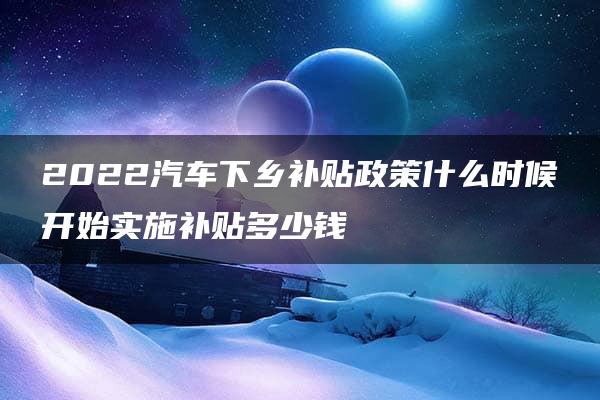 2022汽车下乡补贴政策什么时候开始实施补贴多少钱