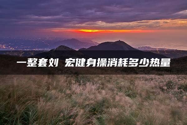 一整套刘畊宏健身操消耗多少热量