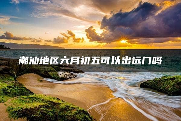 潮汕地区六月初五可以出远门吗