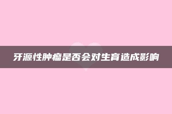 牙源性肿瘤是否会对生育造成影响