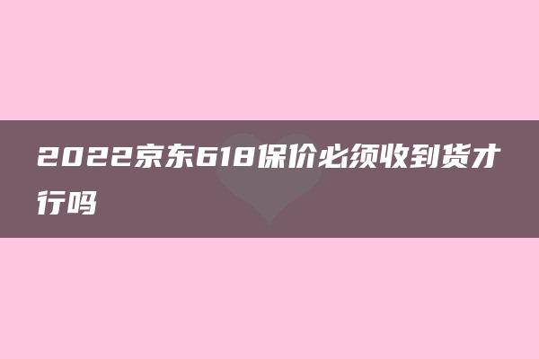 2022京东618保价必须收到货才行吗