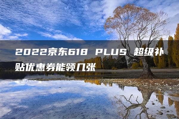 2022京东618 PLUS 超级补贴优惠券能领几张