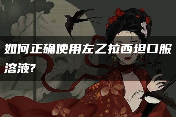 如何正确使用左乙拉西坦口服溶液?