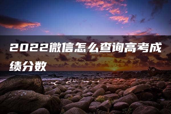 2022微信怎么查询高考成绩分数