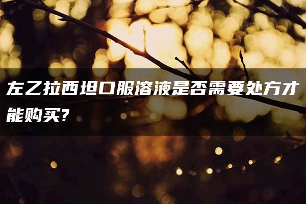 左乙拉西坦口服溶液是否需要处方才能购买?