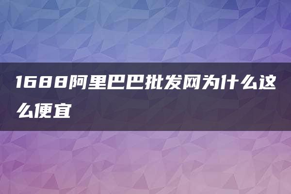 1688阿里巴巴批发网为什么这么便宜