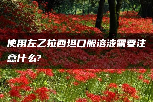 使用左乙拉西坦口服溶液需要注意什么?