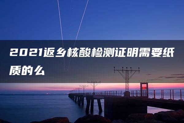 2021返乡核酸检测证明需要纸质的么