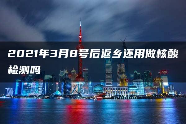 2021年3月8号后返乡还用做核酸检测吗