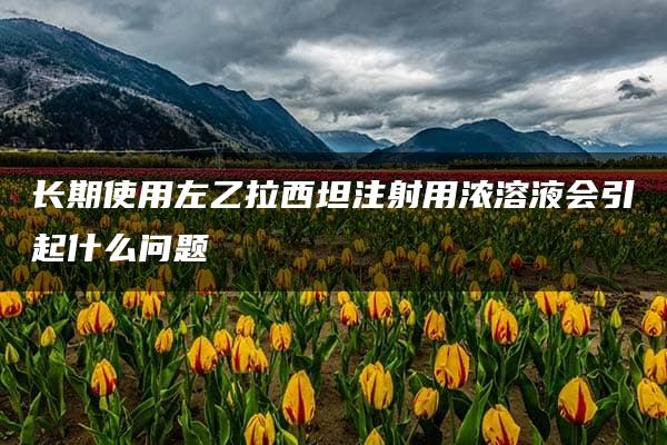 长期使用左乙拉西坦注射用浓溶液会引起什么问题