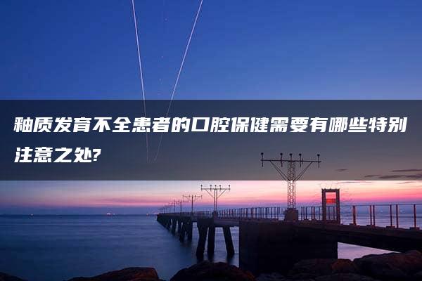 釉质发育不全患者的口腔保健需要有哪些特别注意之处?