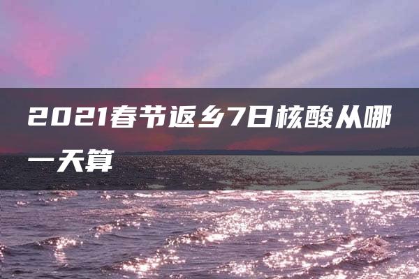 2021春节返乡7日核酸从哪一天算