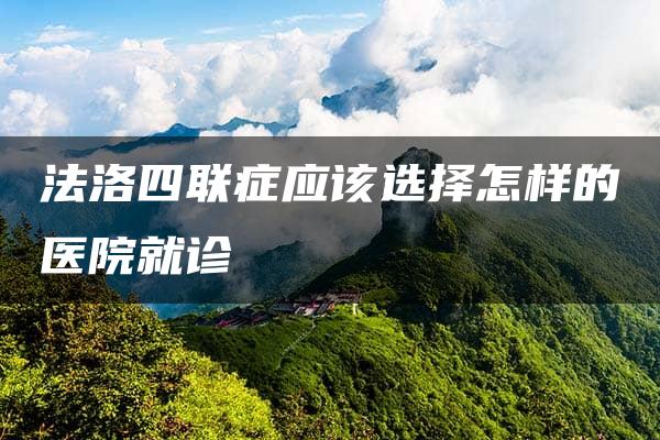 法洛四联症应该选择怎样的医院就诊