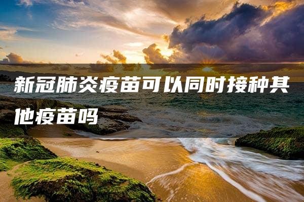 新冠肺炎疫苗可以同时接种其他疫苗吗