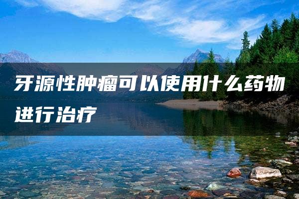 牙源性肿瘤可以使用什么药物进行治疗