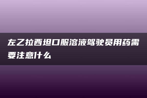 左乙拉西坦口服溶液驾驶员用药需要注意什么