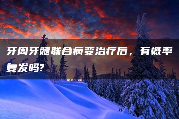 牙周牙髓联合病变治疗后，有概率复发吗?