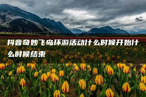 抖音奇妙飞岛环游活动什么时候开始什么时候结束