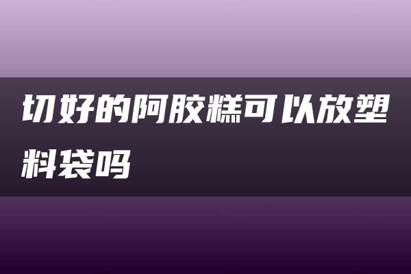 切好的阿胶糕可以放塑料袋吗