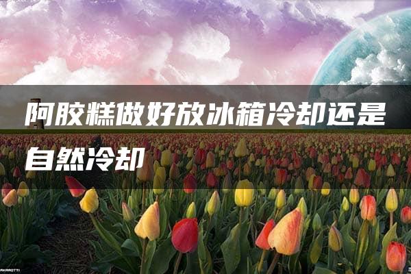 阿胶糕做好放冰箱冷却还是自然冷却