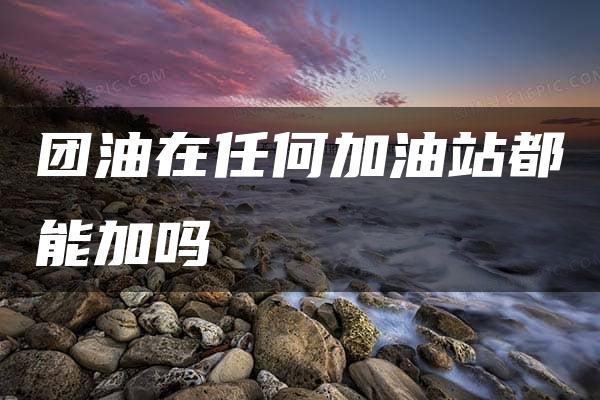 团油在任何加油站都能加吗