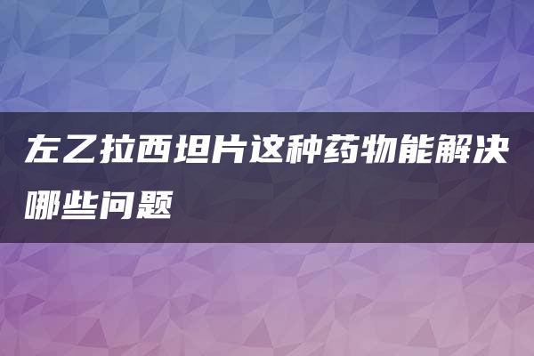 左乙拉西坦片这种药物能解决哪些问题