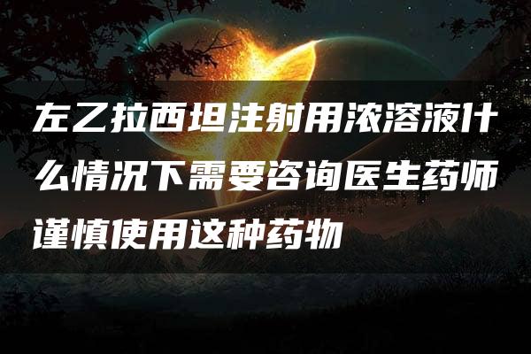 左乙拉西坦注射用浓溶液什么情况下需要咨询医生药师谨慎使用这种药物