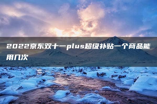 2022京东双十一plus超级补贴一个商品能用几次