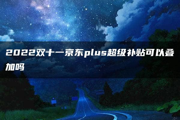 2022双十一京东plus超级补贴可以叠加吗