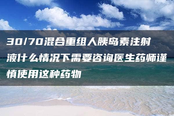 30/70混合重组人胰岛素注射液什么情况下需要咨询医生药师谨慎使用这种药物