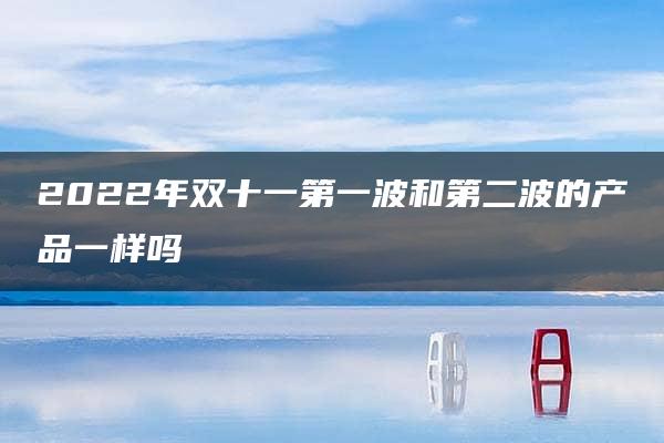 2022年双十一第一波和第二波的产品一样吗