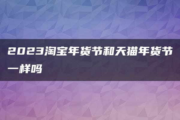 2023淘宝年货节和天猫年货节一样吗