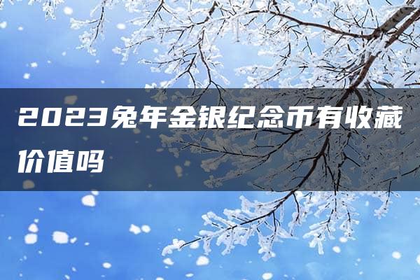 2023兔年金银纪念币有收藏价值吗