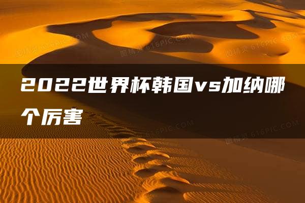 2022世界杯韩国vs加纳哪个厉害