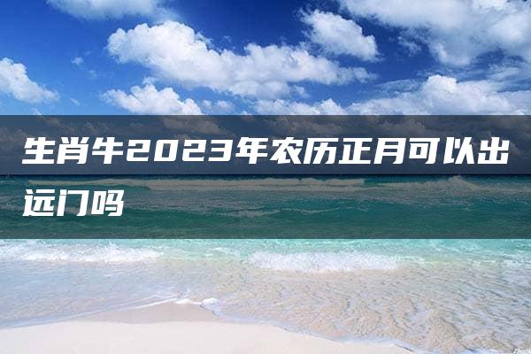 生肖牛2023年农历正月可以出远门吗