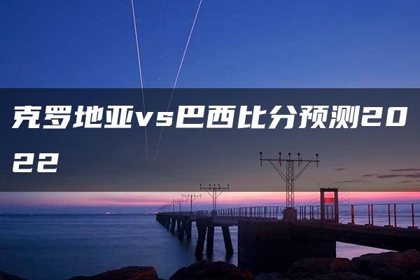 克罗地亚vs巴西比分预测2022