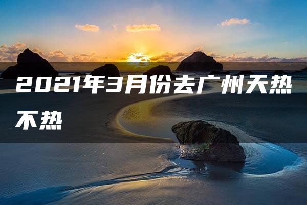 2021年3月份去广州天热不热