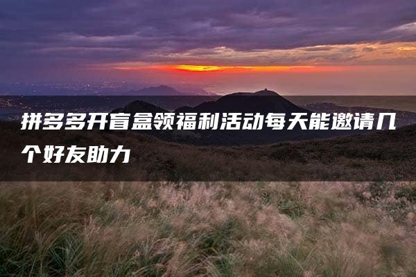 拼多多开盲盒领福利活动每天能邀请几个好友助力