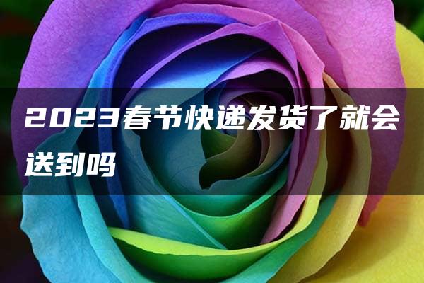 2023春节快递发货了就会送到吗