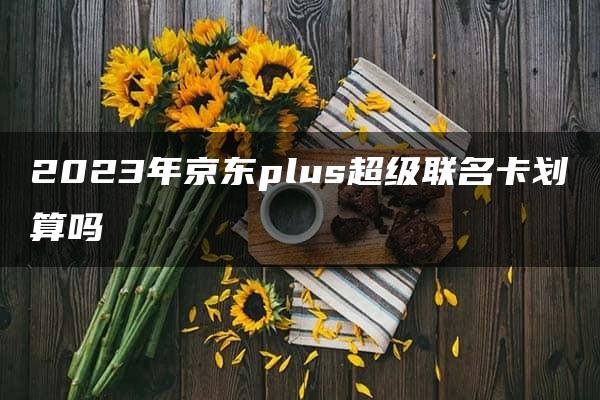 2023年京东plus超级联名卡划算吗