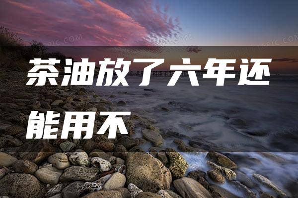 茶油放了六年还能用不