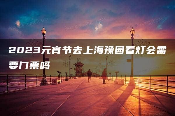 2023元宵节去上海豫园看灯会需要门票吗