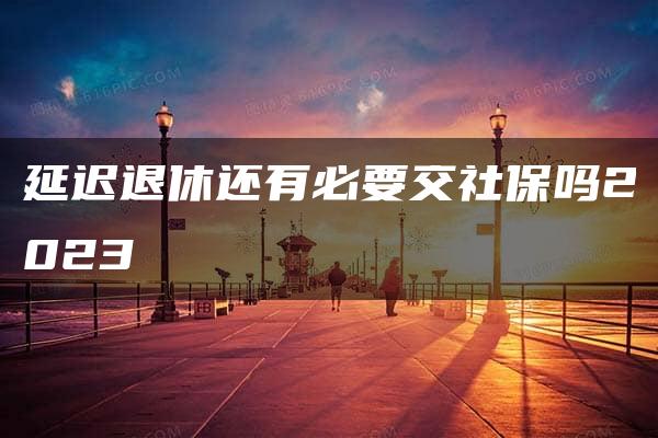 延迟退休还有必要交社保吗2023