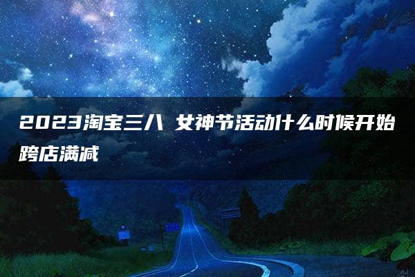 2023淘宝三八​女神节活动什么时候开始跨店满减